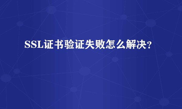 SSL证书验证失败怎么解决？