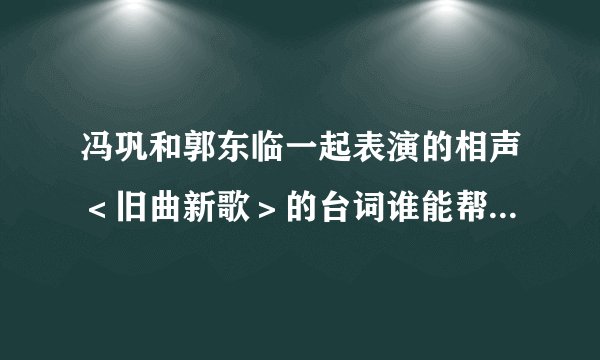 冯巩和郭东临一起表演的相声<旧曲新歌>的台词谁能帮我发一份?