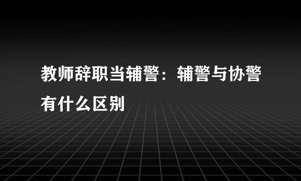 教师辞职当辅警:辅警与协警有什么区别