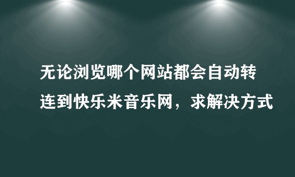 无论浏览哪个网站都会自动转连到快乐米音乐网，求解决方式