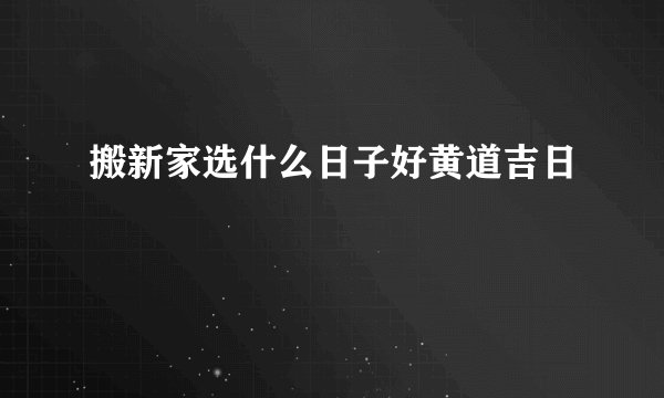 搬新家选什么日子好黄道吉日