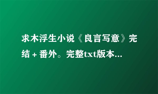 求木浮生小说《良言写意》完结＋番外。完整txt版本的哦！！！！