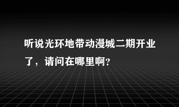 听说光环地带动漫城二期开业了，请问在哪里啊？