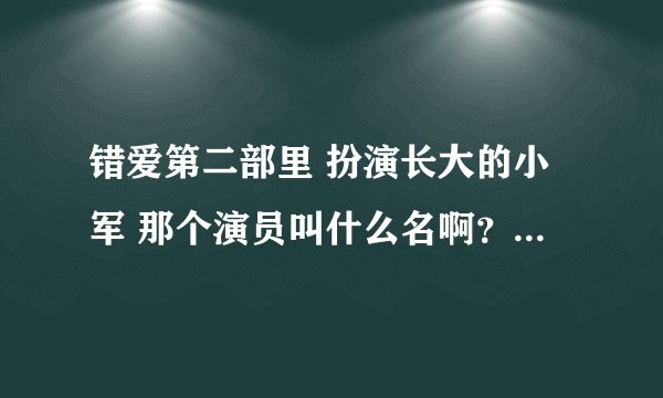 错爱第二部里 扮演长大的小军 那个演员叫什么名啊？？我记得他小时候演过电视剧，长的挺好看的！
