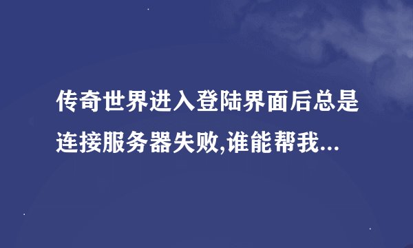 传奇世界进入登陆界面后总是连接服务器失败,谁能帮我啊??!! 急!!!