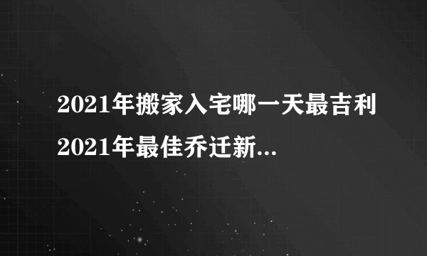 2021年搬家入宅哪一天最吉利2021年最佳乔迁新居黄道吉日一览表
