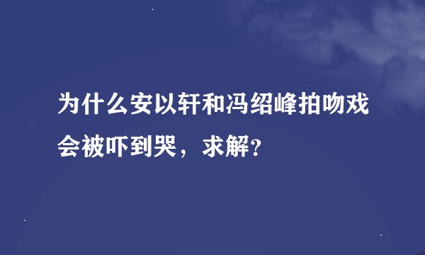 为什么安以轩和冯绍峰拍吻戏会被吓到哭，求解？