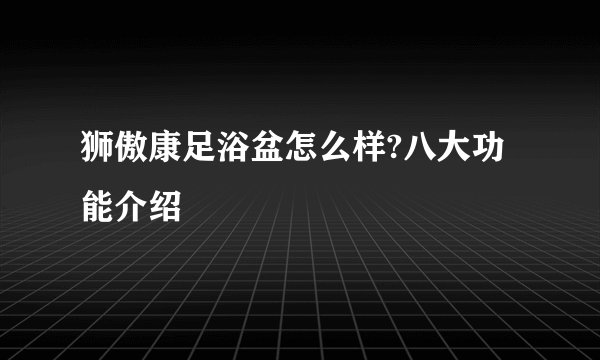 狮傲康足浴盆怎么样?八大功能介绍