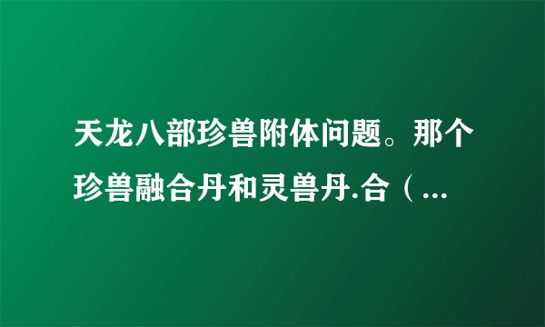 天龙八部珍兽附体问题。那个珍兽融合丹和灵兽丹.合（1级）有什么用？有该怎么用？在哪里去用可以说详细点