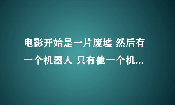 电影开始是一片废墟 然后有一个机器人 只有他一个机器人 后来他天天收垃圾 然后过了一点时间出现了另