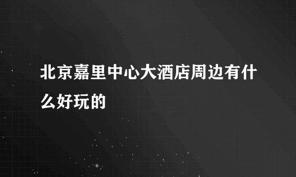 北京嘉里中心大酒店周边有什么好玩的