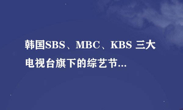韩国SBS、MBC、KBS 三大电视台旗下的综艺节目分别有哪些？？？ （需要详细的综艺节目名录）