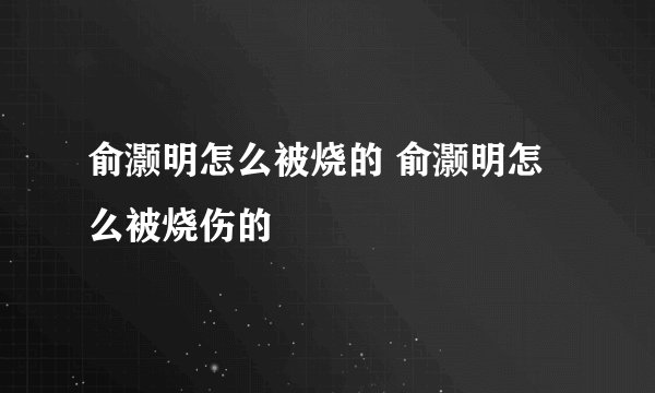 俞灏明怎么被烧的 俞灏明怎么被烧伤的