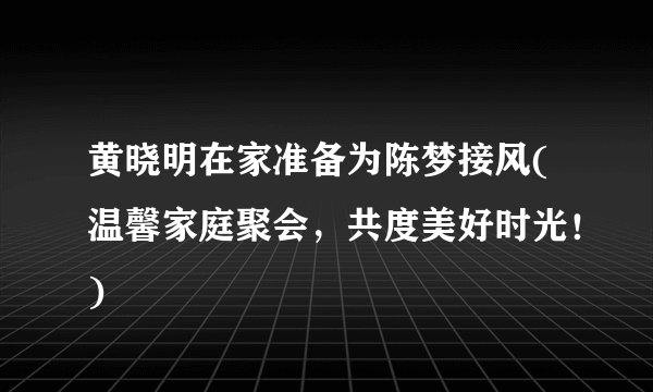 黄晓明在家准备为陈梦接风(温馨家庭聚会，共度美好时光！)