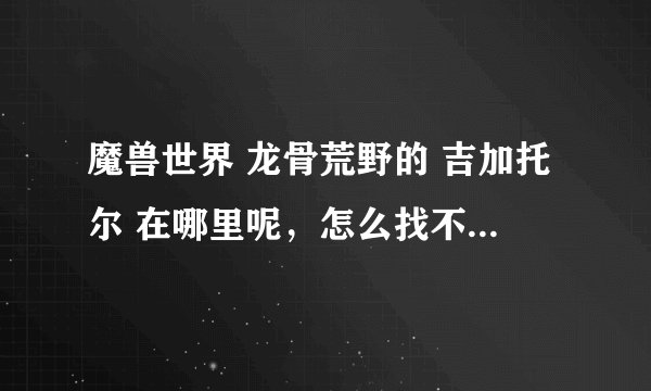 魔兽世界 龙骨荒野的 吉加托尔 在哪里呢，怎么找不到呢，跟着任务到了坐标点呀