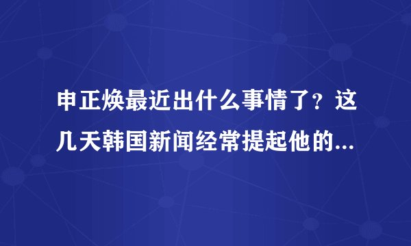 申正焕最近出什么事情了？这几天韩国新闻经常提起他的名字。这周的明星金钟他也没出演。怎么回事？