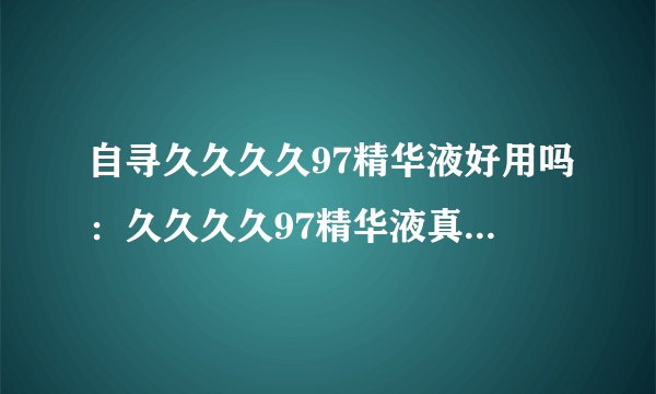 自寻久久久久97精华液好用吗：久久久久97精华液真的有效吗？用过的人都说好
