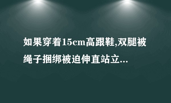 如果穿着15cm高跟鞋,双腿被绳子捆绑被迫伸直站立,手脚均被绑,是什么感受