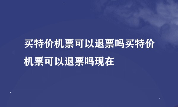 买特价机票可以退票吗买特价机票可以退票吗现在