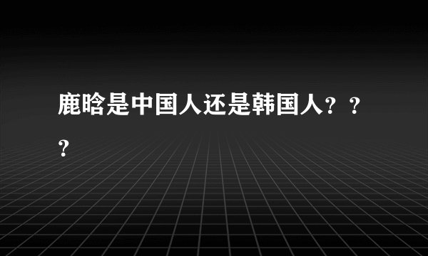 鹿晗是中国人还是韩国人？？？