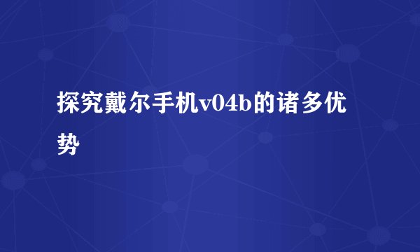 探究戴尔手机v04b的诸多优势