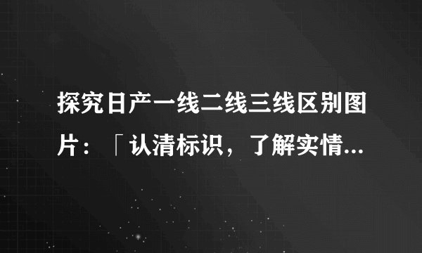 探究日产一线二线三线区别图片：「认清标识，了解实情！」——看图读懂日产三线、二线、一线市场