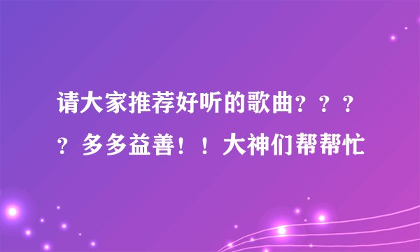 请大家推荐好听的歌曲？？？？多多益善！！大神们帮帮忙