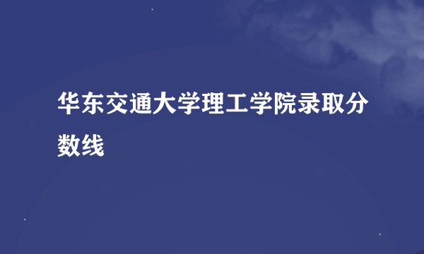 华东交通大学理工学院录取分数线