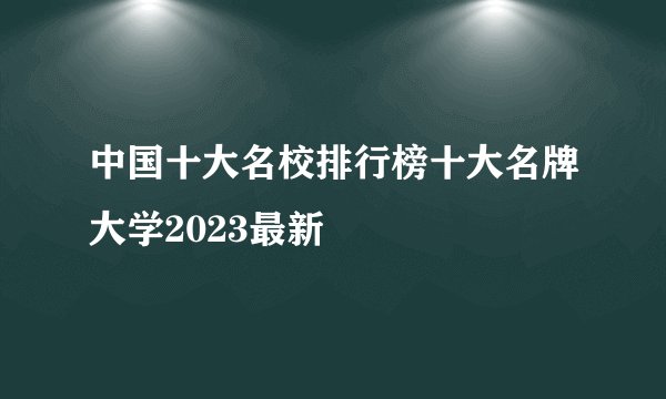 中国十大名校排行榜十大名牌大学2023最新