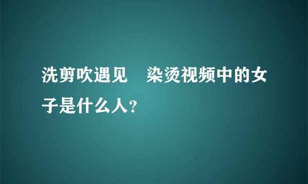 洗剪吹遇见焗染烫视频中的女子是什么人？