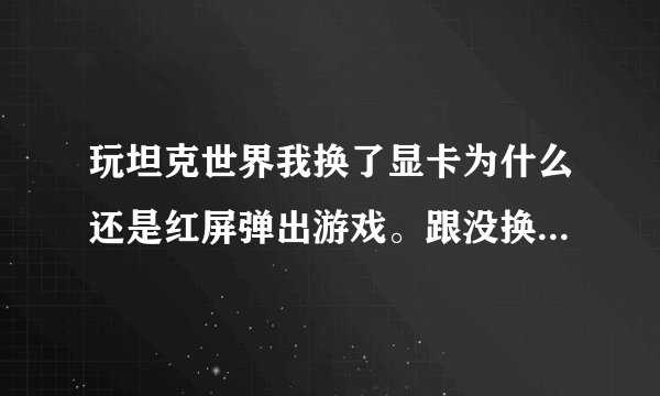 玩坦克世界我换了显卡为什么还是红屏弹出游戏。跟没换显卡时一样？加了内存好像速度快了点。