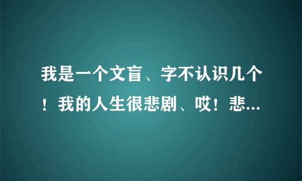 我是一个文盲、字不认识几个！我的人生很悲剧、哎！悲哀啊。 可能我的眼里和你们眼里：看世界的理解都不