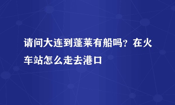 请问大连到蓬莱有船吗？在火车站怎么走去港口