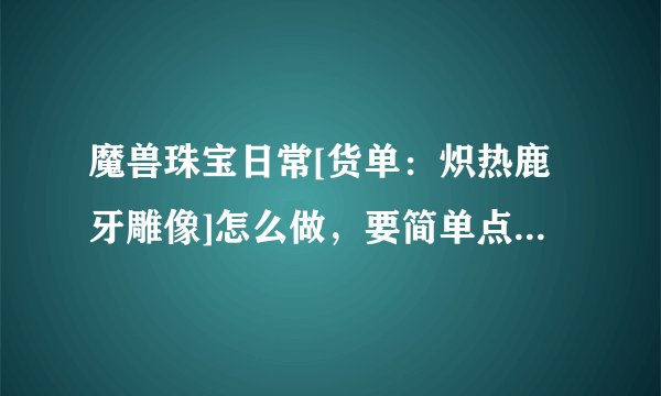 魔兽珠宝日常[货单：炽热鹿牙雕像]怎么做，要简单点说明的攻略！