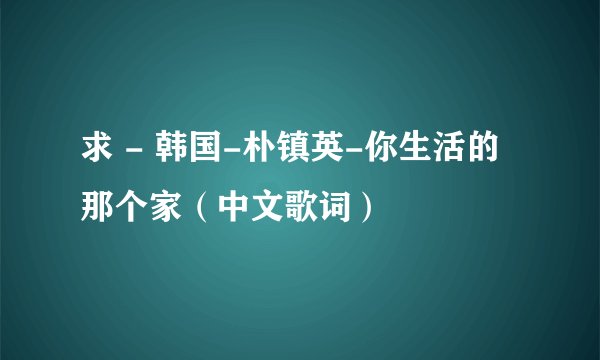 求 - 韩国-朴镇英-你生活的那个家（中文歌词）