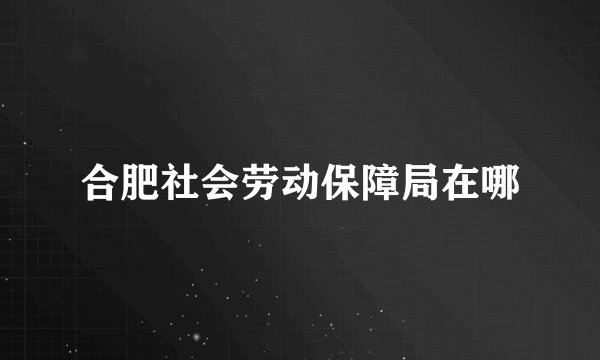 合肥社会劳动保障局在哪