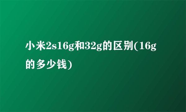 小米2s16g和32g的区别(16g的多少钱)