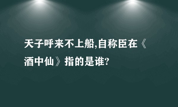 天子呼来不上船,自称臣在《酒中仙》指的是谁?