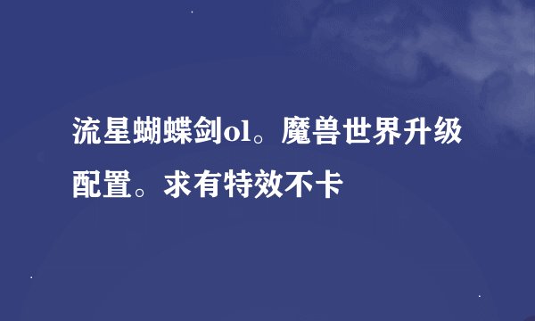 流星蝴蝶剑ol。魔兽世界升级配置。求有特效不卡