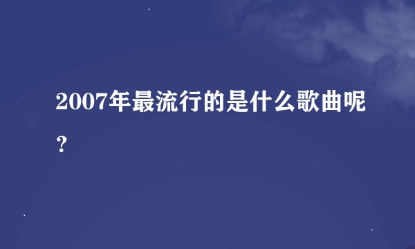 2007年最流行的是什么歌曲呢？