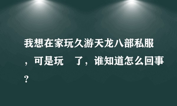 我想在家玩久游天龙八部私服，可是玩吥了，谁知道怎么回事？
