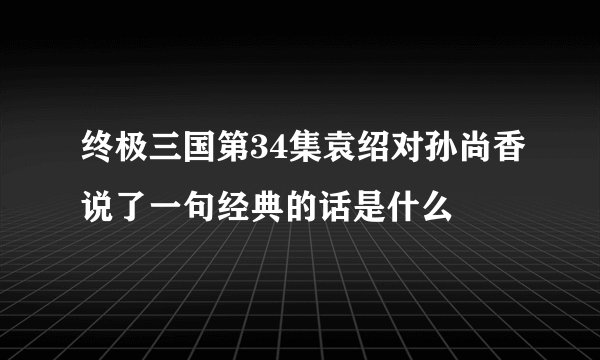 终极三国第34集袁绍对孙尚香说了一句经典的话是什么