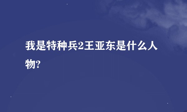 我是特种兵2王亚东是什么人物?