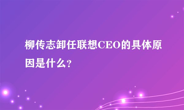 柳传志卸任联想CEO的具体原因是什么？