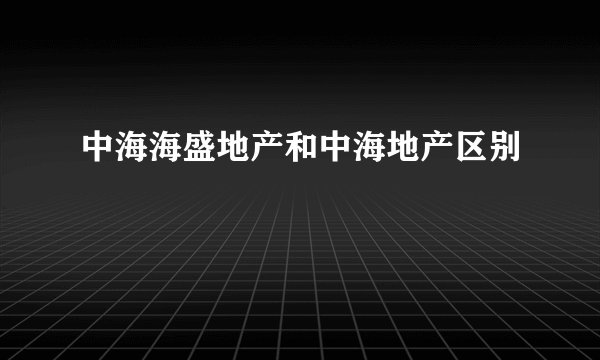 中海海盛地产和中海地产区别