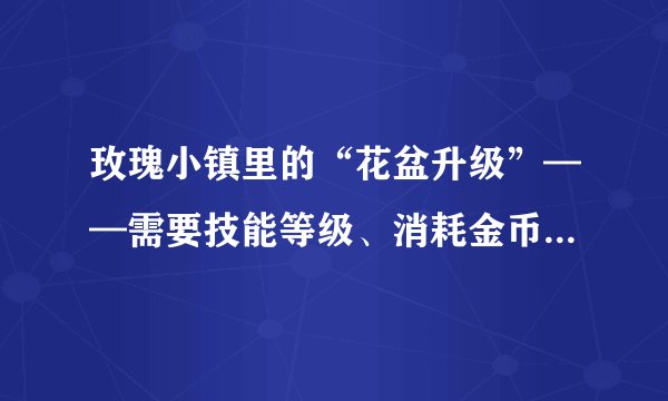 玫瑰小镇里的“花盆升级”——需要技能等级、消耗金币、花盆精炼， 花盆精炼是什么？需要怎样才能获取？？