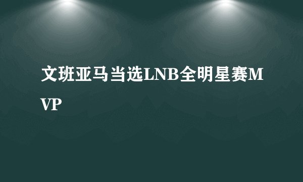 文班亚马当选LNB全明星赛MVP