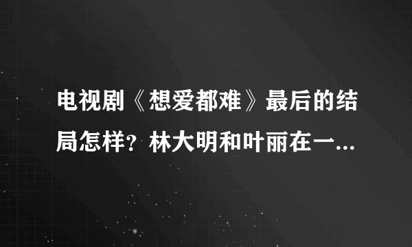 电视剧《想爱都难》最后的结局怎样？林大明和叶丽在一起了吗？