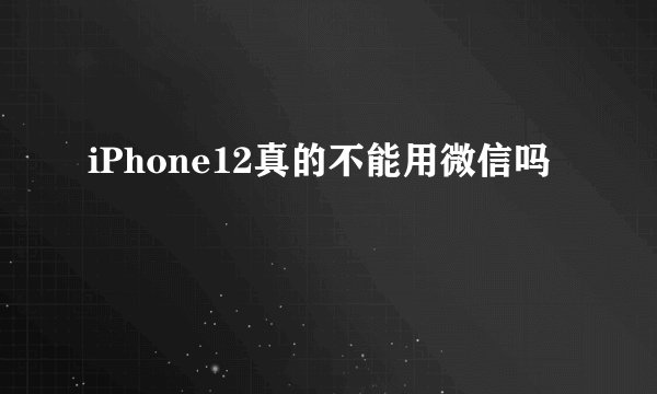 iPhone12真的不能用微信吗