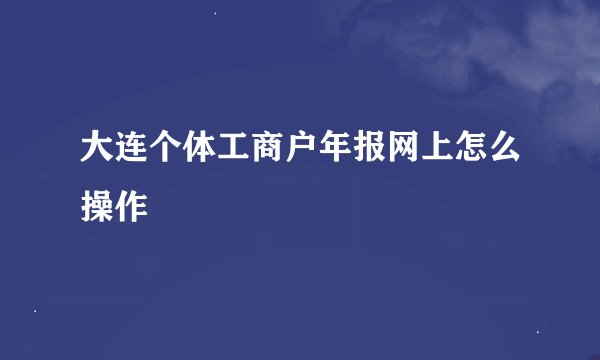 大连个体工商户年报网上怎么操作